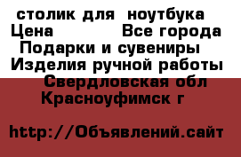 столик для  ноутбука › Цена ­ 1 200 - Все города Подарки и сувениры » Изделия ручной работы   . Свердловская обл.,Красноуфимск г.